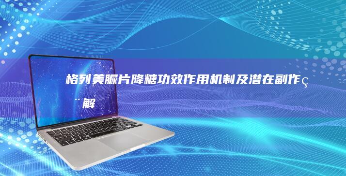 格列美脲片：降糖功效、作用机制及潜在副作用解析